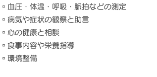 ▫︎血圧・体温・呼吸・脈拍などの測定 ▫︎病気や症状の観察と助言 ▫︎心の健康と相談 ▫︎食事内容や栄養指導 ▫︎環境整備