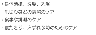 ▫︎身体清拭、洗髪、入浴、 爪切りなどの清潔のケア ▫︎食事や排泄のケア ▫︎寝たきり、床ずれ予防のためのケア