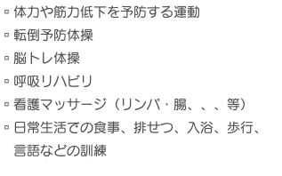 ▫︎体力や筋力低下を予防する運動 ▫︎転倒予防体操 ▫︎脳トレ体操 ▫︎呼吸リハビリ ▫︎看護マッサージ（リンパ・腸、、、等） ▫︎日常生活での食事、排せつ、入浴、歩行、 言語などの訓練