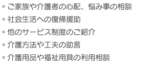 ▫︎ご家族や介護者の心配、悩み事の相談 ▫︎社会生活への復帰援助 ▫︎他のサービス制度のご紹介 ▫︎介護方法や工夫の助言 ▫︎介護用品や福祉用具の利用相談　