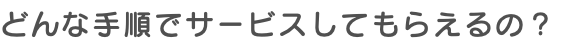 どんな手順でサービスしてもらえるの？
