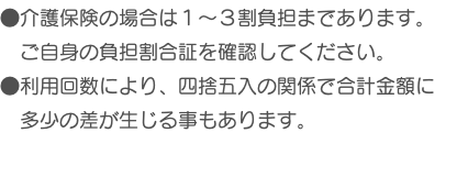 ●介護保険の場合は１～３割負担まであります。 ご自身の負担割合証を確認してください。 ●利用回数により、四捨五入の関係で合計金額に 多少の差が生じる事もあります。