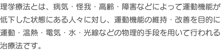 理学療法とは、病気・怪我・高齢・障害などによって運動機能が低下した状態にある人々に対し、運動機能の維持・改善を目的に運動・温熱・電気・水・光線などの物理的手段を用いて行われる治療法です。