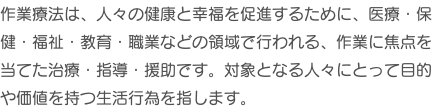 作業療法は、人々の健康と幸福を促進するために、医療・保健・福祉・教育・職業などの領域で行われる、作業に焦点を当てた治療・指導・援助です。対象となる人々にとって目的や価値を持つ生活行為を指します。