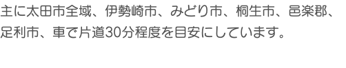 主に太田市全域、伊勢崎市、みどり市、桐生市、邑楽郡、 足利市、車で片道30分程度を目安にしています。 