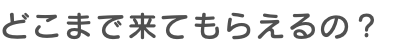 どこまで来てもらえるの？