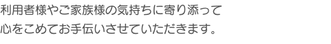 利用者様やご家族様の気持ちに寄り添って 心をこめてお手伝いさせていただきます。