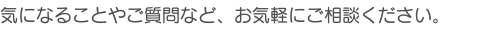 気になることやご質問など、お気軽にご相談ください。