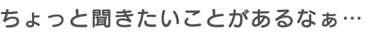 ちょっと聞きたいことがあるなぁ…