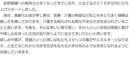 　訪問看護への期待も大きくなってきている中、とるては２０１６年９月に立ち上げスタートしました。 現在、高齢化の波が押し寄せ、医療・介護の制度など私たちをとりまく情勢は厳しさを増しております。介護する側もされる側も不安な生活を送られていることと思います。今後も、そんな想いに寄り添い、その人らしい本来の笑顔と喜びや楽しみを持った生活が返り咲くように支えてまいりたいと思います。 楽しみや喜び、笑顔といった想いは私たちスタッフの喜びやエネルギーとなります。とるてはこれからも在宅生活を支える大きな柱のような存在になれるように目指していきます。 