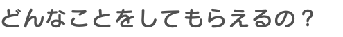 どんなことをしてもらえるの？