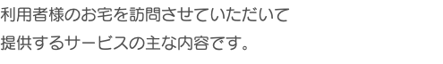 利用者様のお宅を訪問させていただいて 提供するサービスの主な内容です。